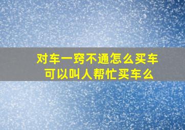 对车一窍不通怎么买车 可以叫人帮忙买车么